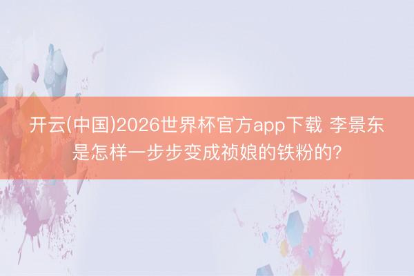 开云(中国)2026世界杯官方app下载 李景东是怎样一步步变成祯娘的铁粉的？