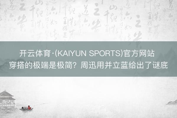 开云体育·(KAIYUN SPORTS)官方网站 穿搭的极端是极简?周迅用并立蓝给出了谜底