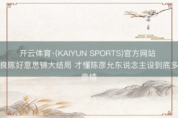 开云体育·(KAIYUN SPORTS)官方网站 看完良陈好意思锦大结局 才懂陈彦允东说念主设到底多悲情