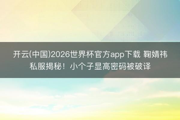开云(中国)2026世界杯官方app下载 鞠婧祎私服揭秘！小个子显高密码被破译
