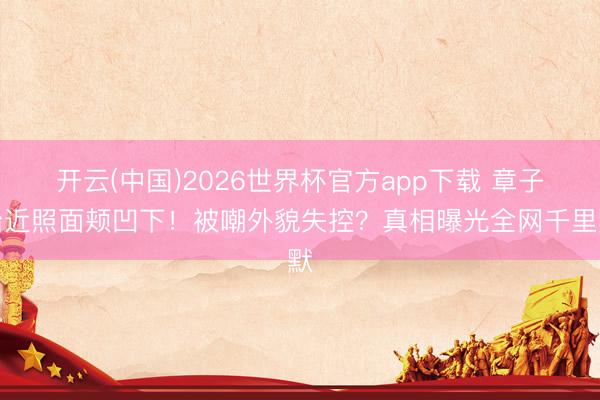 开云(中国)2026世界杯官方app下载 章子怡近照面颊凹下！被嘲外貌失控？真相曝光全网千里默