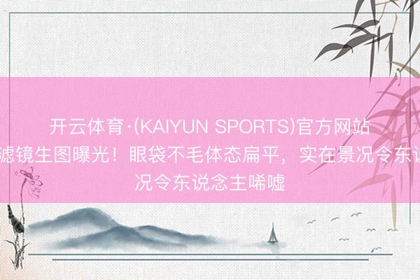 开云体育·(KAIYUN SPORTS)官方网站 周冬雨无滤镜生图曝光！眼袋不毛体态扁平，实在景况令东说念主唏嘘