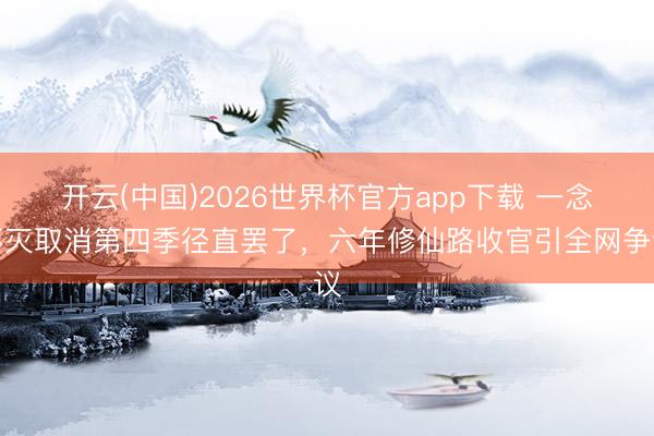 开云(中国)2026世界杯官方app下载 一念不灭取消第四季径直罢了，六年修仙路收官引全网争议