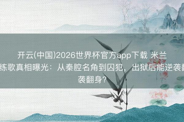开云(中国)2026世界杯官方app下载 米兰狱中练歌真相曝光：从秦腔名角到囚犯，出狱后能逆袭翻身？