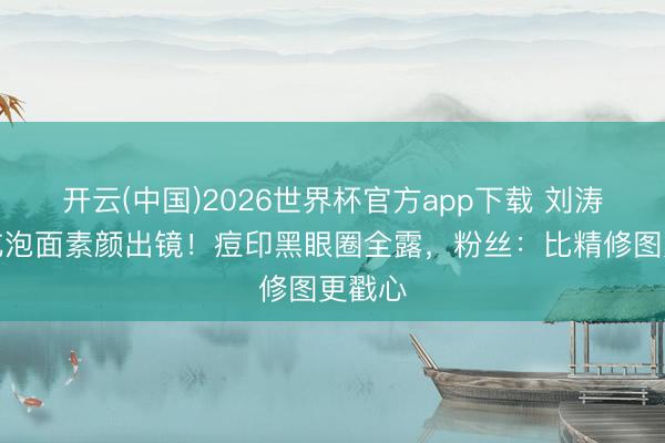 开云(中国)2026世界杯官方app下载 刘涛直播吃泡面素颜出镜！痘印黑眼圈全露，粉丝：比精修图更戳心