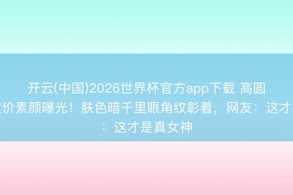 开云(中国)2026世界杯官方app下载 高圆圆菜场砍价素颜曝光！肤色暗千里眼角纹彰着，网友：这才是真女神