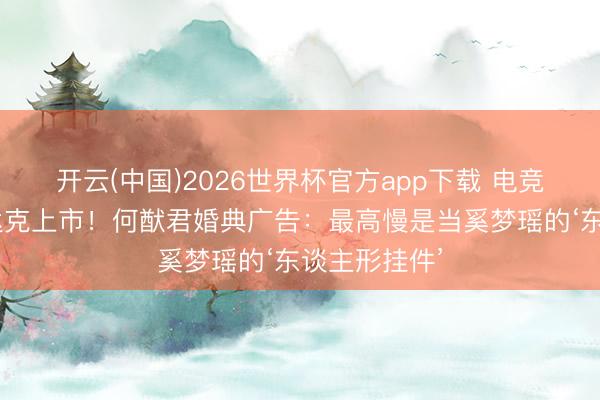 开云(中国)2026世界杯官方app下载 电竞0胜到纳斯达克上市！何猷君婚典广告：最高慢是当奚梦瑶的‘东谈主形挂件’