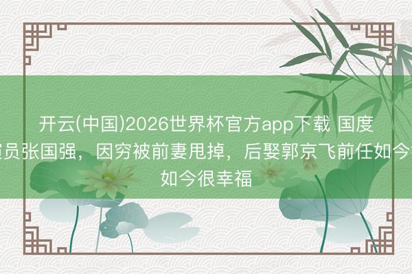开云(中国)2026世界杯官方app下载 国度一级演员张国强,因穷被前妻甩掉,后娶郭京飞前任如今很幸福