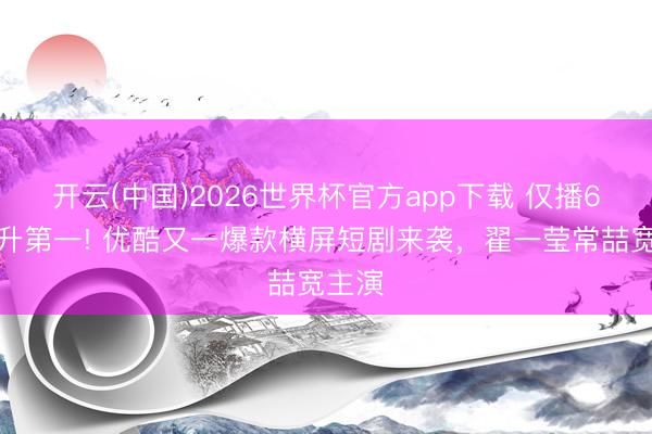 开云(中国)2026世界杯官方app下载 仅播6集飙升第一! 优酷又一爆款横屏短剧来袭，翟一莹常喆宽主演