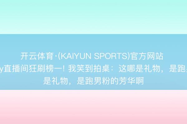开云体育·(KAIYUN SPORTS)官方网站 陈赫空降baby直播间狂刷榜一! 我笑到拍桌：这哪是礼物，是跑男粉的芳华啊