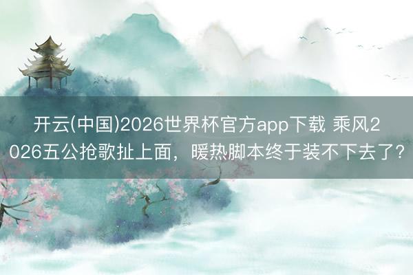 开云(中国)2026世界杯官方app下载 乘风2026五公抢歌扯上面，暖热脚本终于装不下去了?