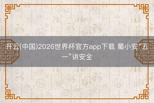 开云(中国)2026世界杯官方app下载 蜀小安“五一”讲安全