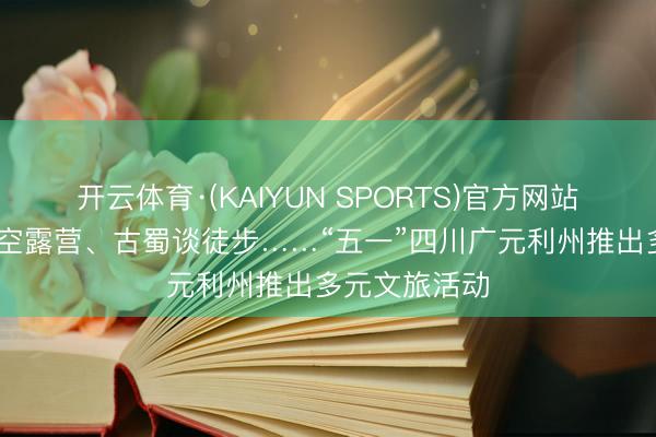 开云体育·(KAIYUN SPORTS)官方网站 坝坝宴、星空露营、古蜀谈徒步……“五一”四川广元利州推出多元文旅活动