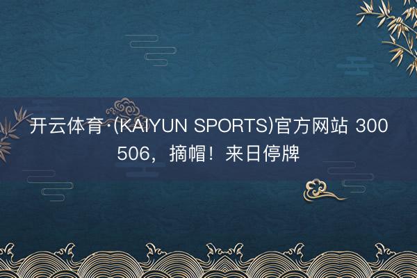 开云体育·(KAIYUN SPORTS)官方网站 300506，摘帽！来日停牌