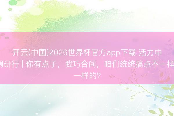 开云(中国)2026世界杯官方app下载 活力中国调研行 | 你有点子，我巧合间，咱们统统搞点不一样的？