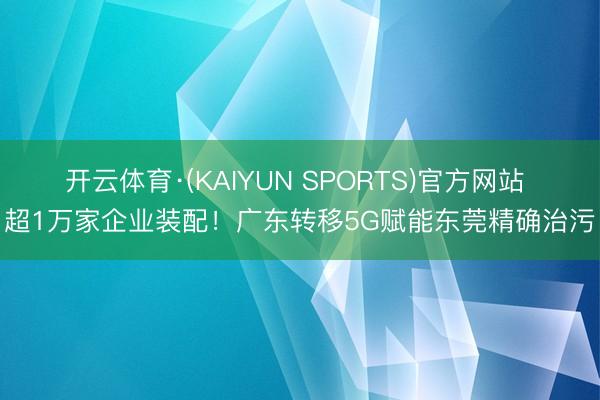 开云体育·(KAIYUN SPORTS)官方网站 超1万家企业装配！广东转移5G赋能东莞精确治污