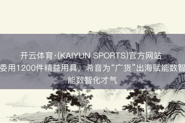 开云体育·(KAIYUN SPORTS)官方网站 一季度委用1200件精益用具，希音为“广货”出海赋能数智化才气