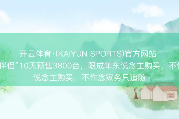 开云体育·(KAIYUN SPORTS)官方网站 “机器东说念主伴侣”10天预售3800台,限成年东说念主购买,不作念家务只追随