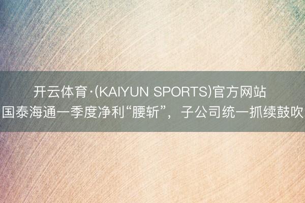 开云体育·(KAIYUN SPORTS)官方网站 国泰海通一季度净利“腰斩”，子公司统一抓续鼓吹