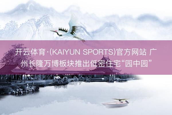 开云体育·(KAIYUN SPORTS)官方网站 广州长隆万博板块推出低密住宅“园中园”