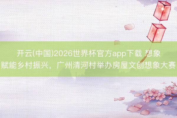 开云(中国)2026世界杯官方app下载 想象赋能乡村振兴，广州清河村举办房屋文创想象大赛