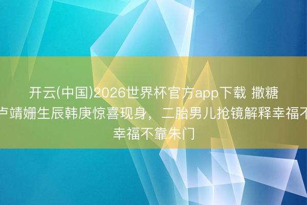 开云(中国)2026世界杯官方app下载 撒糖现场！卢靖姗生辰韩庚惊喜现身，二胎男儿抢镜解释幸福不靠朱门