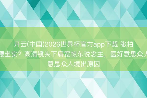 开云(中国)2026世界杯官方app下载 张柏芝虎背熊腰坐实？高清镜头下肩宽惊东说念主，医好意思众人境出原因