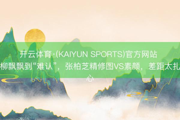 开云体育·(KAIYUN SPORTS)官方网站 从柳飘飘到“难认”，张柏芝精修图VS素颜，差距太扎心