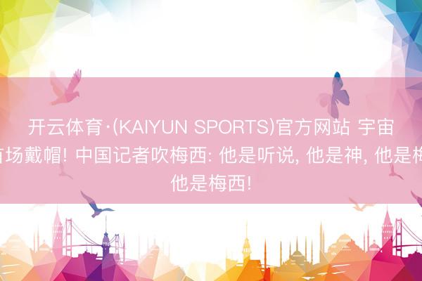 开云体育·(KAIYUN SPORTS)官方网站 宇宙杯首场戴帽! 中国记者吹梅西: 他是听说， 他是神， 他是梅西!