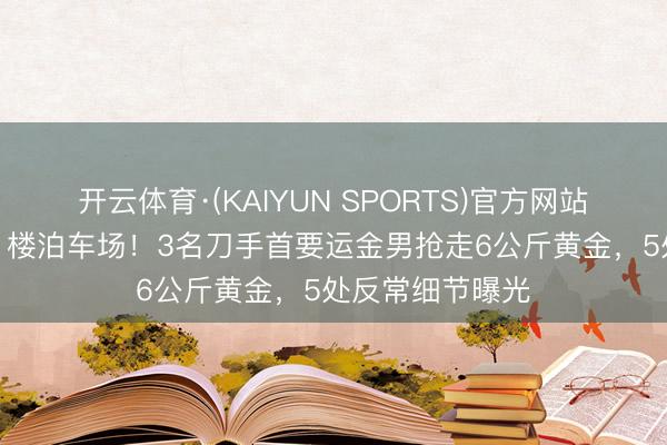 开云体育·(KAIYUN SPORTS)官方网站 精确锁定机场1楼泊车场！3名刀手首要运金男抢走6公斤黄金，5处反常细节曝光