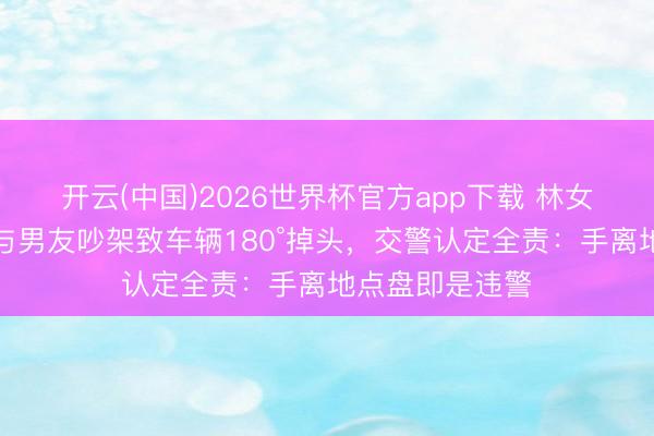 开云(中国)2026世界杯官方app下载 林女士开缓助驾驶与男友吵架致车辆180°掉头，交警认定全责：手离地点盘即是违警