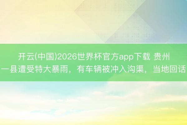 开云(中国)2026世界杯官方app下载 贵州一县遭受特大暴雨，有车辆被冲入沟渠，当地回话