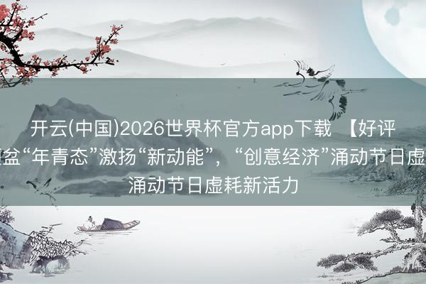 开云(中国)2026世界杯官方app下载 【好评中国】倾盆“年青态”激扬“新动能”，“创意经济”涌动节日虚耗新活力