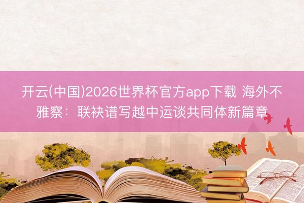 开云(中国)2026世界杯官方app下载 海外不雅察：联袂谱写越中运谈共同体新篇章