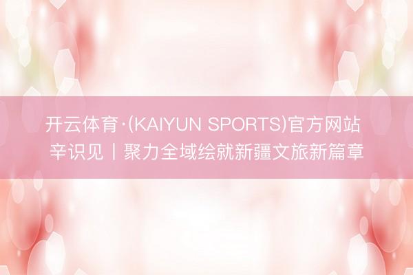 开云体育·(KAIYUN SPORTS)官方网站 辛识见丨聚力全域绘就新疆文旅新篇章