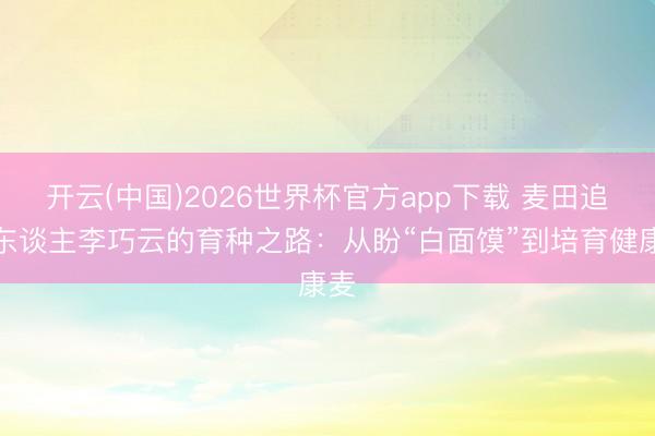开云(中国)2026世界杯官方app下载 麦田追梦东谈主李巧云的育种之路：从盼“白面馍”到培育健康麦