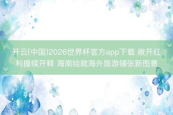 开云(中国)2026世界杯官方app下载 敞开红利握续开释 海南绘就海外旅游铺张新图景