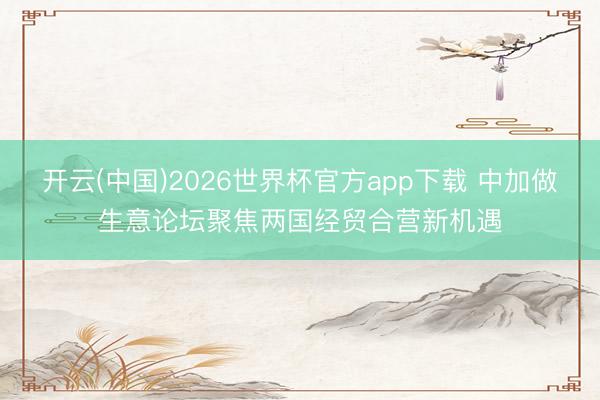 开云(中国)2026世界杯官方app下载 中加做生意论坛聚焦两国经贸合营新机遇