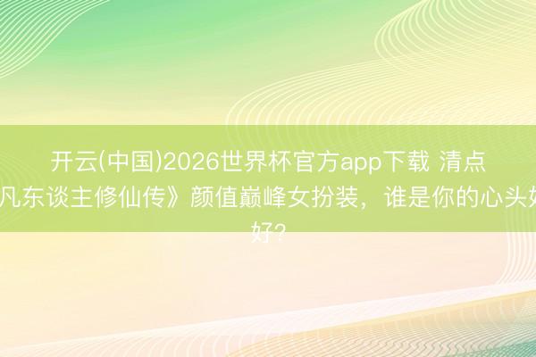 开云(中国)2026世界杯官方app下载 清点《凡东谈主修仙传》颜值巅峰女扮装,谁是你的心头好?