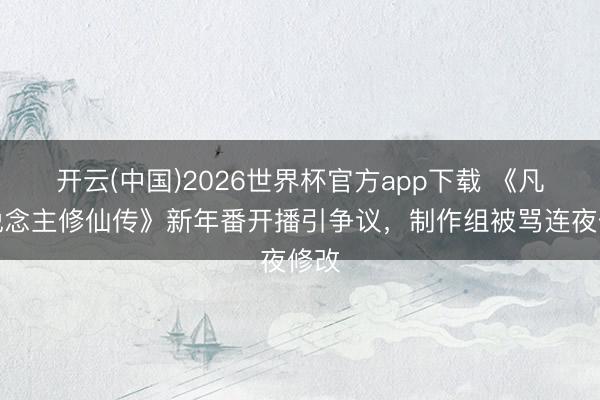 开云(中国)2026世界杯官方app下载 《凡东说念主修仙传》新年番开播引争议，制作组被骂连夜修改