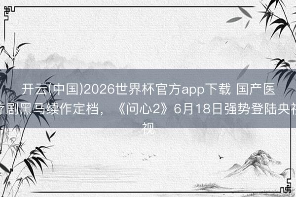 开云(中国)2026世界杯官方app下载 国产医疗剧黑马续作定档,《问心2》6月18日强势登陆央视